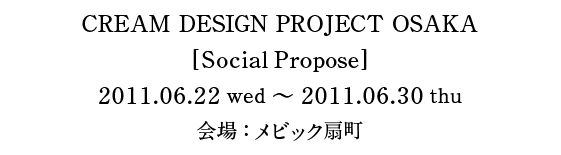 CREAM DESIGN PROJECT OSAKA [SocialPropose] 2011.06.22wed〜2011.06.30thu 会場：メビック扇町